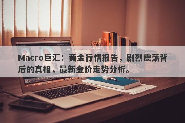 Macro巨汇：黄金行情报告，剧烈震荡背后的真相，最新金价走势分析。-第1张图片-Macro Global Markets巨汇