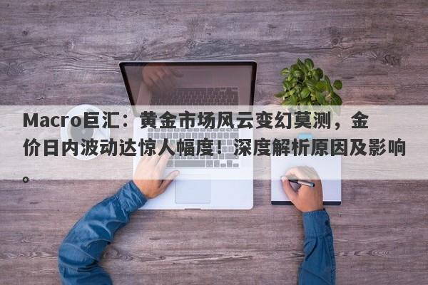 Macro巨汇：黄金市场风云变幻莫测，金价日内波动达惊人幅度！深度解析原因及影响。-第1张图片-Macro Global Markets巨汇