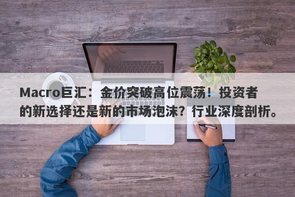 Macro巨汇：金价突破高位震荡！投资者的新选择还是新的市场泡沫？行业深度剖析。-第1张图片-Macro Global Markets巨汇