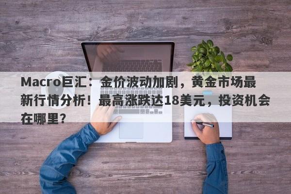 Macro巨汇：金价波动加剧，黄金市场最新行情分析！最高涨跌达18美元，投资机会在哪里？-第1张图片-Macro Global Markets巨汇