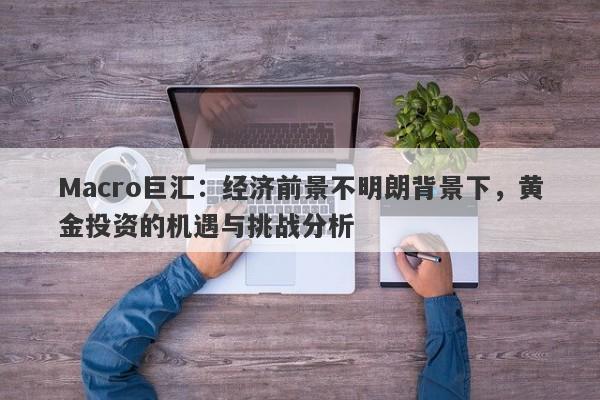 Macro巨汇：经济前景不明朗背景下，黄金投资的机遇与挑战分析-第1张图片-Macro Global Markets巨汇