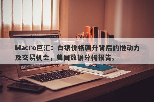 Macro巨汇：白银价格飙升背后的推动力及交易机会，美国数据分析报告。-第1张图片-Macro Global Markets巨汇
