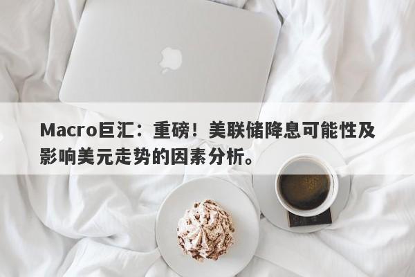 Macro巨汇：重磅！美联储降息可能性及影响美元走势的因素分析。-第1张图片-Macro Global Markets巨汇