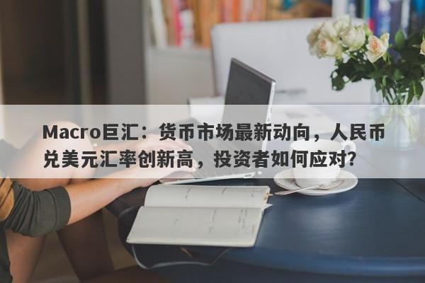 Macro巨汇：货币市场最新动向，人民币兑美元汇率创新高，投资者如何应对？-第1张图片-Macro Global Markets巨汇