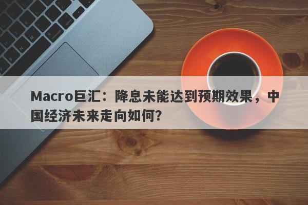 Macro巨汇：降息未能达到预期效果，中国经济未来走向如何？-第1张图片-Macro Global Markets巨汇
