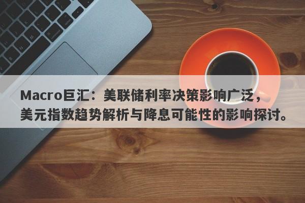 Macro巨汇：美联储利率决策影响广泛，美元指数趋势解析与降息可能性的影响探讨。-第1张图片-Macro Global Markets巨汇