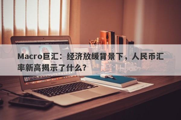 Macro巨汇：经济放缓背景下，人民币汇率新高揭示了什么？-第1张图片-Macro Global Markets巨汇