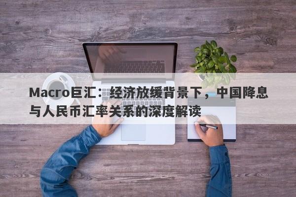 Macro巨汇：经济放缓背景下，中国降息与人民币汇率关系的深度解读-第1张图片-Macro Global Markets巨汇