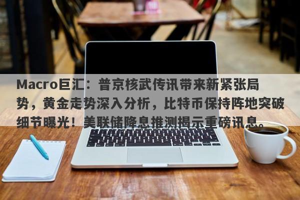 Macro巨汇：普京核武传讯带来新紧张局势，黄金走势深入分析，比特币保持阵地突破细节曝光！美联储降息推测揭示重磅讯息。-第1张图片-Macro Global Markets巨汇
