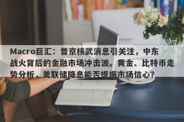 Macro巨汇：普京核武消息引关注，中东战火背后的金融市场冲击波。黄金、比特币走势分析，美联储降息能否提振市场信心？-第1张图片-Macro Global Markets巨汇