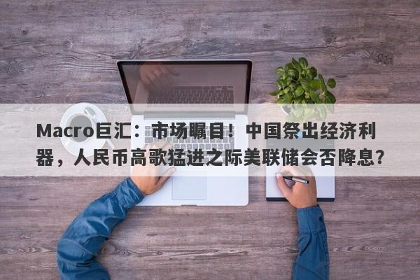 Macro巨汇：市场瞩目！中国祭出经济利器，人民币高歌猛进之际美联储会否降息？-第1张图片-Macro Global Markets巨汇