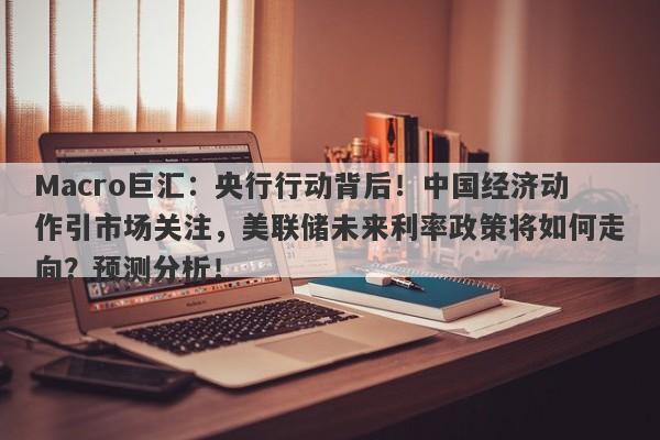 Macro巨汇：央行行动背后！中国经济动作引市场关注，美联储未来利率政策将如何走向？预测分析！-第1张图片-Macro Global Markets巨汇