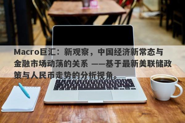 Macro巨汇：新观察，中国经济新常态与金融市场动荡的关系 ——基于最新美联储政策与人民币走势的分析视角。-第1张图片-Macro Global Markets巨汇