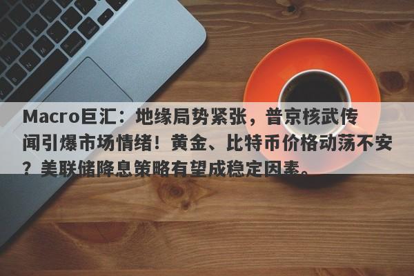 Macro巨汇：地缘局势紧张，普京核武传闻引爆市场情绪！黄金、比特币价格动荡不安？美联储降息策略有望成稳定因素。-第1张图片-Macro Global Markets巨汇