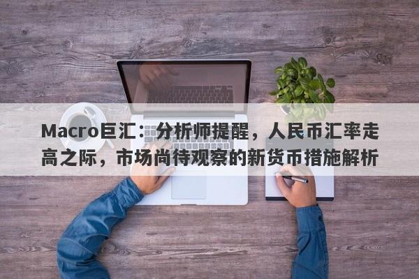Macro巨汇：分析师提醒，人民币汇率走高之际，市场尚待观察的新货币措施解析-第1张图片-Macro Global Markets巨汇