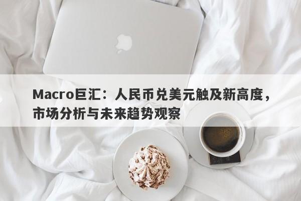 Macro巨汇：人民币兑美元触及新高度，市场分析与未来趋势观察-第1张图片-Macro Global Markets巨汇