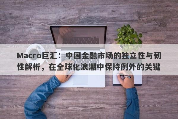 Macro巨汇：中国金融市场的独立性与韧性解析，在全球化浪潮中保持例外的关键-第1张图片-Macro Global Markets巨汇