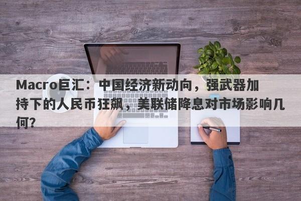 Macro巨汇：中国经济新动向，强武器加持下的人民币狂飙，美联储降息对市场影响几何？-第1张图片-Macro Global Markets巨汇