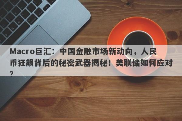 Macro巨汇：中国金融市场新动向，人民币狂飙背后的秘密武器揭秘！美联储如何应对？-第1张图片-Macro Global Markets巨汇