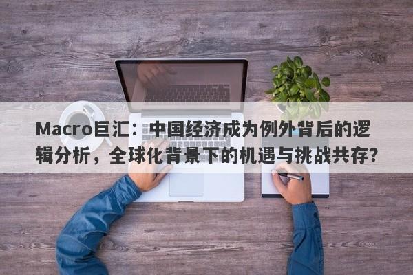 Macro巨汇：中国经济成为例外背后的逻辑分析，全球化背景下的机遇与挑战共存？-第1张图片-Macro Global Markets巨汇