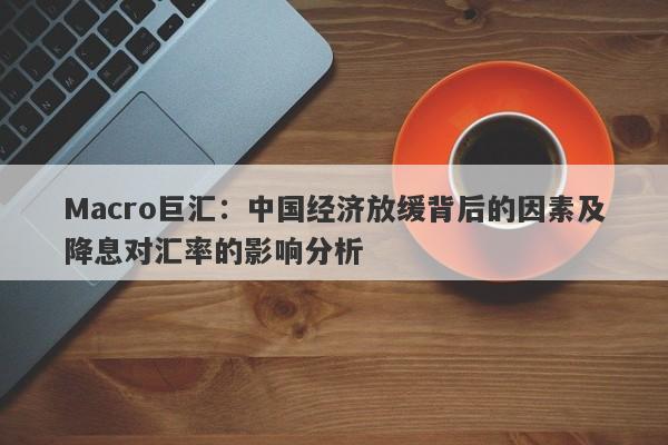 Macro巨汇：中国经济放缓背后的因素及降息对汇率的影响分析-第1张图片-Macro Global Markets巨汇
