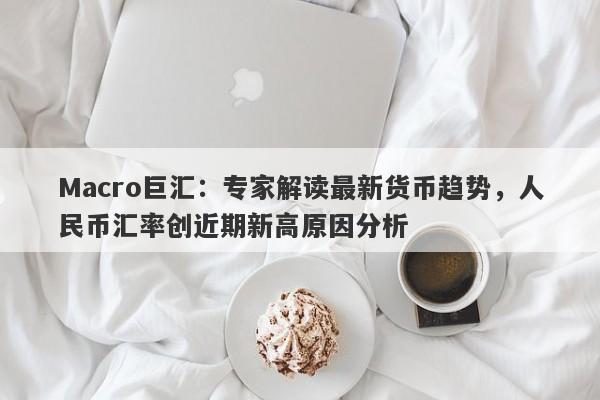 Macro巨汇：专家解读最新货币趋势，人民币汇率创近期新高原因分析-第1张图片-Macro Global Markets巨汇