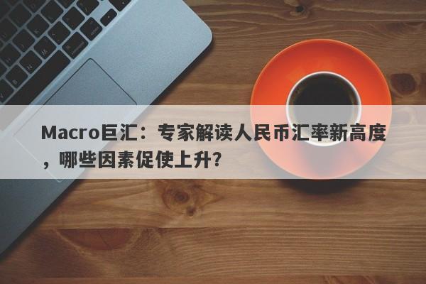 Macro巨汇：专家解读人民币汇率新高度，哪些因素促使上升？-第1张图片-Macro Global Markets巨汇