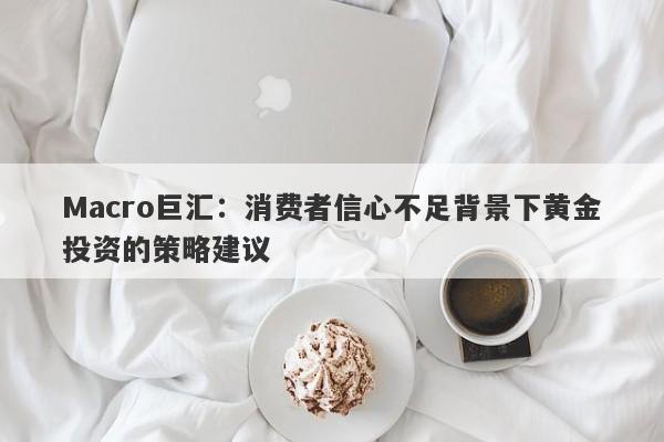 Macro巨汇：消费者信心不足背景下黄金投资的策略建议-第1张图片-Macro Global Markets巨汇
