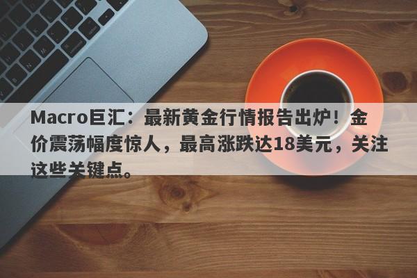Macro巨汇：最新黄金行情报告出炉！金价震荡幅度惊人，最高涨跌达18美元，关注这些关键点。-第1张图片-Macro Global Markets巨汇