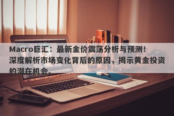 Macro巨汇：最新金价震荡分析与预测！深度解析市场变化背后的原因，揭示黄金投资的潜在机会。-第1张图片-Macro Global Markets巨汇