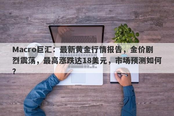 Macro巨汇：最新黄金行情报告，金价剧烈震荡，最高涨跌达18美元，市场预测如何？-第1张图片-Macro Global Markets巨汇