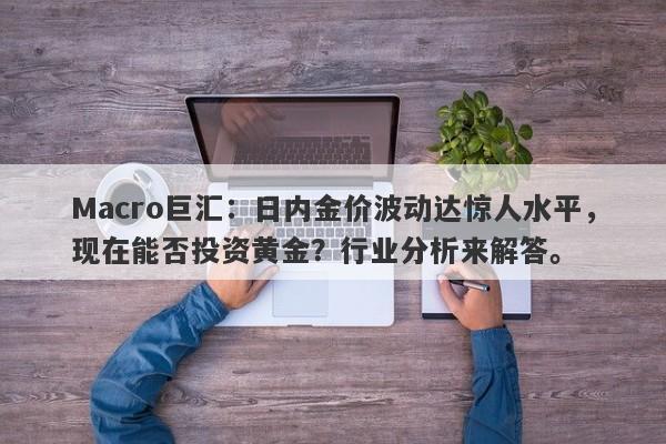 Macro巨汇：日内金价波动达惊人水平，现在能否投资黄金？行业分析来解答。-第1张图片-Macro Global Markets巨汇