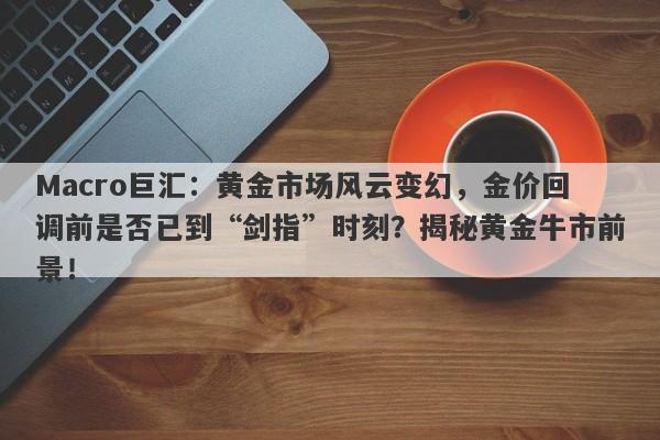 Macro巨汇：黄金市场风云变幻，金价回调前是否已到“剑指”时刻？揭秘黄金牛市前景！-第1张图片-Macro Global Markets巨汇