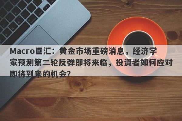 Macro巨汇：黄金市场重磅消息，经济学家预测第二轮反弹即将来临，投资者如何应对即将到来的机会？-第1张图片-Macro Global Markets巨汇