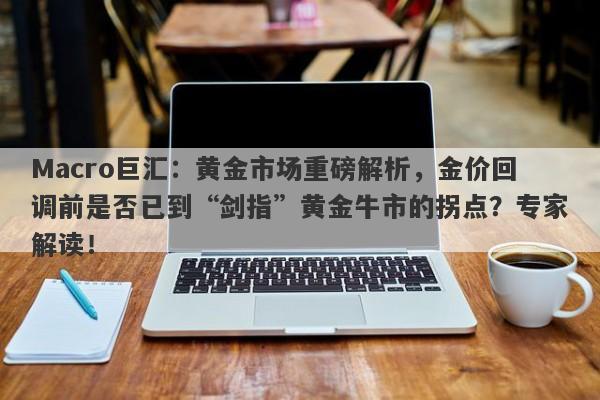 Macro巨汇：黄金市场重磅解析，金价回调前是否已到“剑指”黄金牛市的拐点？专家解读！-第1张图片-Macro Global Markets巨汇