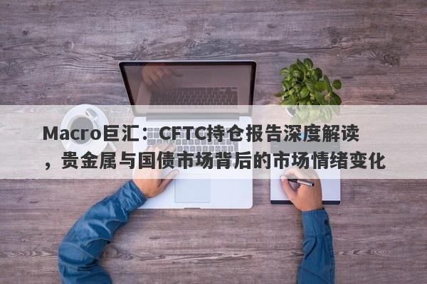 Macro巨汇：CFTC持仓报告深度解读，贵金属与国债市场背后的市场情绪变化-第1张图片-Macro Global Markets巨汇