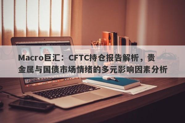 Macro巨汇：CFTC持仓报告解析，贵金属与国债市场情绪的多元影响因素分析-第1张图片-Macro Global Markets巨汇