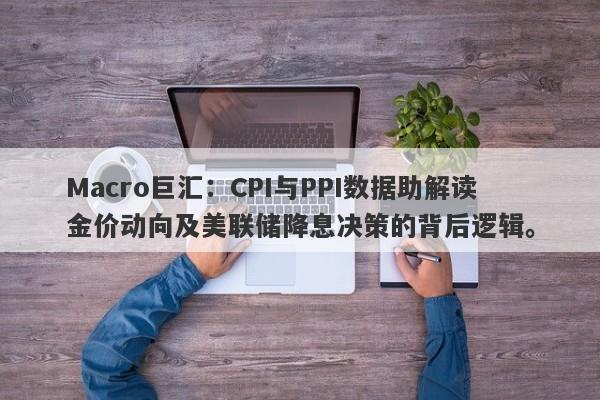 Macro巨汇：CPI与PPI数据助解读金价动向及美联储降息决策的背后逻辑。-第1张图片-Macro Global Markets巨汇