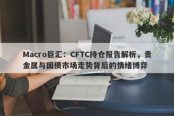 Macro巨汇：CFTC持仓报告解析，贵金属与国债市场走势背后的情绪博弈-第1张图片-Macro Global Markets巨汇