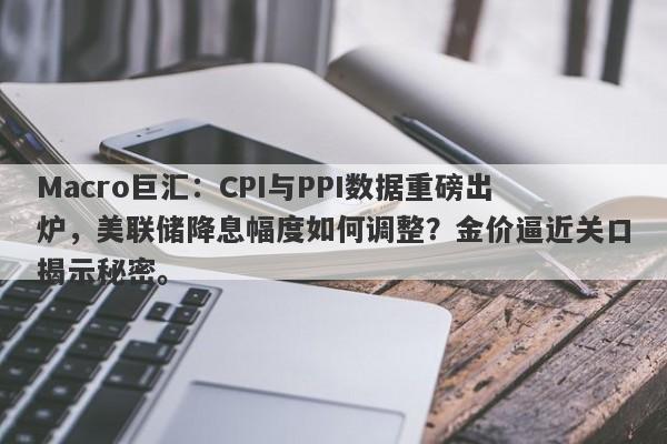 Macro巨汇：CPI与PPI数据重磅出炉，美联储降息幅度如何调整？金价逼近关口揭示秘密。-第1张图片-Macro Global Markets巨汇