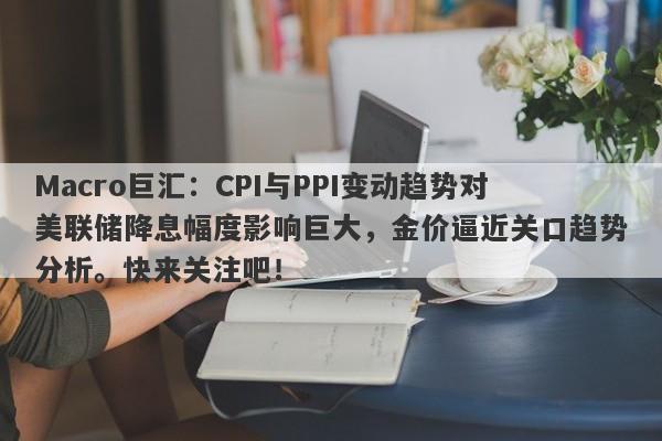 Macro巨汇：CPI与PPI变动趋势对美联储降息幅度影响巨大，金价逼近关口趋势分析。快来关注吧！-第1张图片-Macro Global Markets巨汇