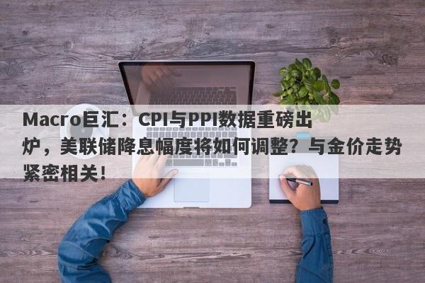 Macro巨汇：CPI与PPI数据重磅出炉，美联储降息幅度将如何调整？与金价走势紧密相关！-第1张图片-Macro Global Markets巨汇