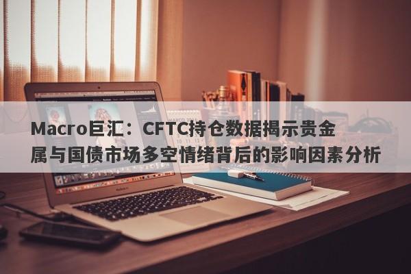 Macro巨汇：CFTC持仓数据揭示贵金属与国债市场多空情绪背后的影响因素分析-第1张图片-Macro Global Markets巨汇