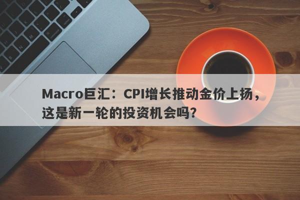 Macro巨汇：CPI增长推动金价上扬，这是新一轮的投资机会吗？-第1张图片-Macro Global Markets巨汇