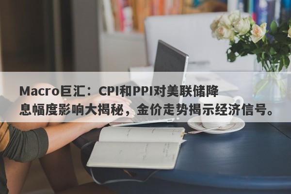Macro巨汇：CPI和PPI对美联储降息幅度影响大揭秘，金价走势揭示经济信号。-第1张图片-Macro Global Markets巨汇