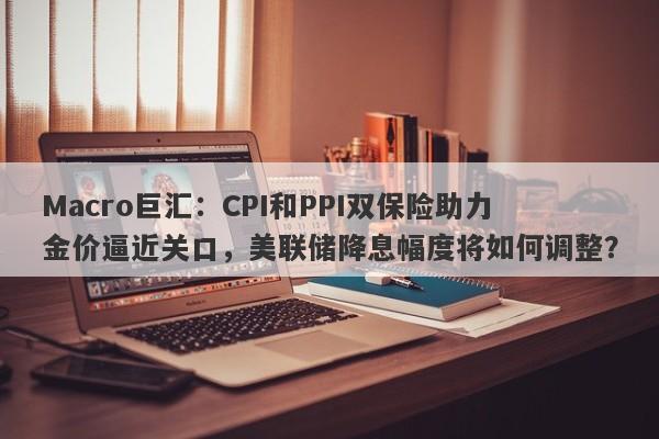 Macro巨汇：CPI和PPI双保险助力金价逼近关口，美联储降息幅度将如何调整？-第1张图片-Macro Global Markets巨汇