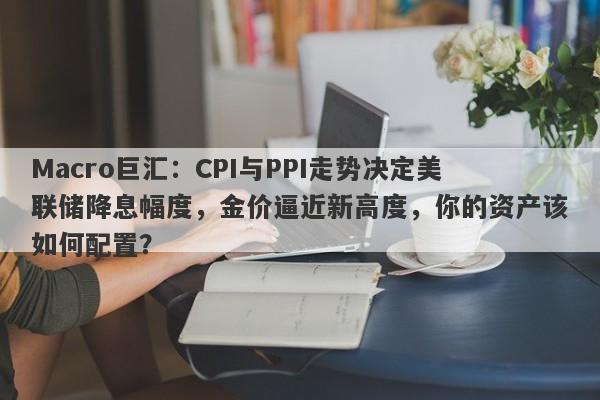 Macro巨汇：CPI与PPI走势决定美联储降息幅度，金价逼近新高度，你的资产该如何配置？-第1张图片-Macro Global Markets巨汇