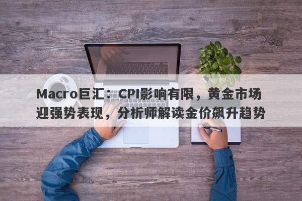 Macro巨汇：CPI影响有限，黄金市场迎强势表现，分析师解读金价飙升趋势-第1张图片-Macro Global Markets巨汇