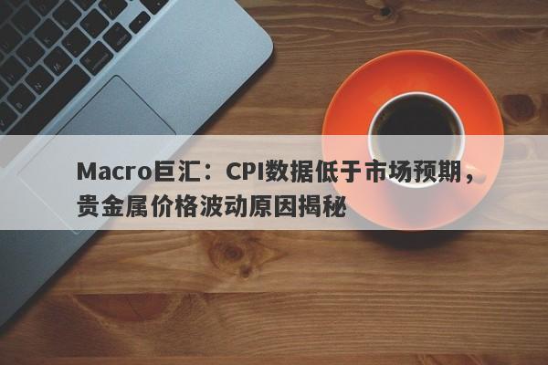 Macro巨汇：CPI数据低于市场预期，贵金属价格波动原因揭秘-第1张图片-Macro Global Markets巨汇