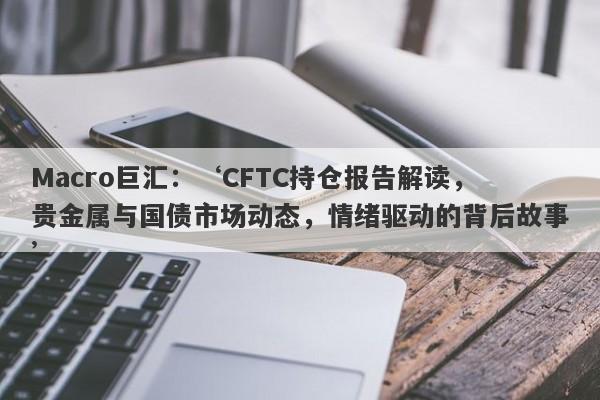 Macro巨汇：‘CFTC持仓报告解读，贵金属与国债市场动态，情绪驱动的背后故事’-第1张图片-Macro Global Markets巨汇